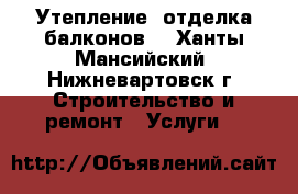 Утепление, отделка балконов. - Ханты-Мансийский, Нижневартовск г. Строительство и ремонт » Услуги   